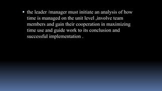  the leader /manager must initiate an analysis of how
time is managed on the unit level ,involve team
members and gain their cooperation in maximizing
time use and guide work to its conclusion and
successful implementation .
 
