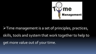 Time management is a set of principles, practices,
skills, tools and system that work together to help to
get more value out of your time.
 