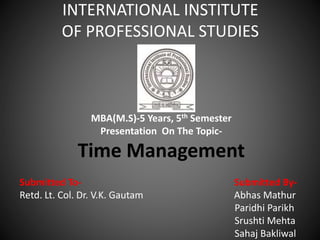 INTERNATIONAL INSTITUTE
OF PROFESSIONAL STUDIES
MBA(M.S)-5 Years, 5th Semester
Presentation On The Topic-
Time Management
Submitted To- Submitted By-
Retd. Lt. Col. Dr. V.K. Gautam Abhas Mathur
Paridhi Parikh
Srushti Mehta
Sahaj Bakliwal
 