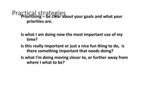 Practical strategiesPrioritising – be clear about your goals and what your
priorities are.
Is what I am doing now the most important use of my
time?
Is this really important or just a nice fun thing to do, is
there something important that needs doing?
Is what I’m doing moving closer to, or further away from
where I what to be?
 