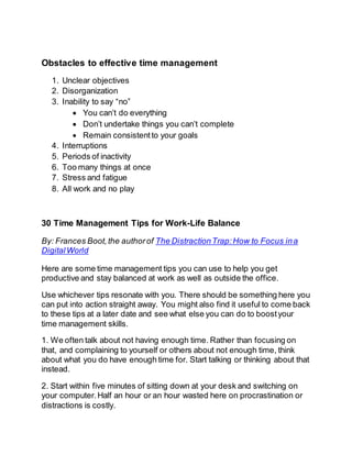 Obstacles to effective time management
1. Unclear objectives
2. Disorganization
3. Inability to say “no”
 You can’t do everything
 Don’t undertake things you can’t complete
 Remain consistentto your goals
4. Interruptions
5. Periods of inactivity
6. Too many things at once
7. Stress and fatigue
8. All work and no play
30 Time Management Tips for Work-Life Balance
By: Frances Boot,the authorof The DistractionTrap:How to Focus ina
Digital World
Here are some time management tips you can use to help you get
productive and stay balanced at work as well as outside the office.
Use whichever tips resonate with you. There should be something here you
can put into action straight away. You might also find it useful to come back
to these tips at a later date and see what else you can do to boostyour
time management skills.
1. We often talk about not having enough time. Rather than focusing on
that, and complaining to yourself or others about not enough time, think
about what you do have enough time for. Start talking or thinking about that
instead.
2. Start within five minutes of sitting down at your desk and switching on
your computer.Half an hour or an hour wasted here on procrastination or
distractions is costly.
 