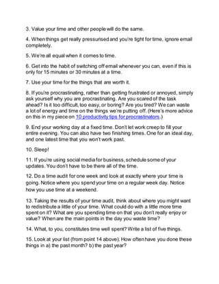 3. Value your time and other people will do the same.
4. When things get really pressurisedand you’re tight for time, ignore email
completely.
5. We’re all equal when it comes to time.
6. Get into the habit of switching off email whenever you can, even if this is
only for 15 minutes or 30 minutes at a time.
7. Use your time for the things that are worth it.
8. If you’re procrastinating, rather than getting frustrated or annoyed, simply
ask yourself why you are procrastinating. Are you scared of the task
ahead? Is it too difficult,too easy, or boring? Are you tired? We can waste
a lot of energy and time on the things we’re putting off.(Here’s more advice
on this in my piece on 10 productivity tips for procrastinators.)
9. End your working day at a fixed time. Don’t let work creep to fill your
entire evening. You can also have two finishing times. One for an ideal day,
and one latest time that you won’t work past.
10. Sleep!
11. If you’re using social media for business,schedule some of your
updates. You don’t have to be there all of the time.
12. Do a time audit for one week and look at exactly where your time is
going. Notice where you spend your time on a regular week day. Notice
how you use time at a weekend.
13. Taking the results of your time audit, think about where you might want
to redistribute a little of your time. What could do with a little more time
spent on it? What are you spending time on that you don’t really enjoy or
value? When are the main points in the day you waste time?
14. What, to you, constitutes time well spent? Write a list of five things.
15. Look at your list (from point 14 above). How oftenhave you done these
things in a) the past month? b) the past year?
 
