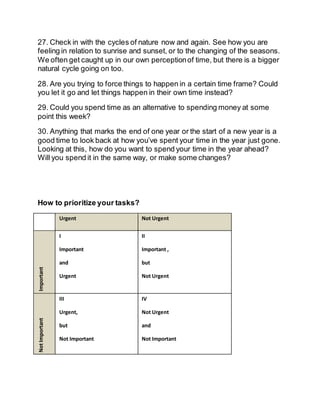 27. Check in with the cycles of nature now and again. See how you are
feeling in relation to sunrise and sunset, or to the changing of the seasons.
We often get caught up in our own perceptionof time, but there is a bigger
natural cycle going on too.
28. Are you trying to force things to happen in a certain time frame? Could
you let it go and let things happen in their own time instead?
29. Could you spend time as an alternative to spending money at some
point this week?
30. Anything that marks the end of one year or the start of a new year is a
good time to look back at how you’ve spent your time in the year just gone.
Looking at this, how do you want to spend your time in the year ahead?
Will you spend it in the same way, or make some changes?
How to prioritize your tasks?
Urgent Not Urgent
Important
I
Important
and
Urgent
II
Important ,
but
Not Urgent
NotImportant
III
Urgent,
but
Not Important
IV
Not Urgent
and
Not Important
 