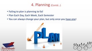 4. Planning (Contd…)
• Failing to plan is planning to fail
• Plan Each Day, Each Week, Each Semester
• You can always change your plan, but only once you have one!
26
 
