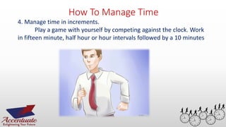 How To Manage Time
4. Manage time in increments.
Play a game with yourself by competing against the clock. Work
in fifteen minute, half hour or hour intervals followed by a 10 minutes
 