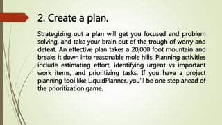 2. Create a plan.
Strategizing out a plan will get you focused and problem
solving, and take your brain out of the trough of worry and
defeat. An effective plan takes a 20,000 foot mountain and
breaks it down into reasonable mole hills. Planning activities
include estimating effort, identifying urgent vs important
work items, and prioritizing tasks. If you have a project
planning tool like LiquidPlanner, you’ll be one step ahead of
the prioritization game.
 