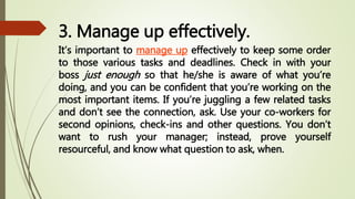 3. Manage up effectively.
It’s important to manage up effectively to keep some order
to those various tasks and deadlines. Check in with your
boss just enough so that he/she is aware of what you’re
doing, and you can be confident that you’re working on the
most important items. If you’re juggling a few related tasks
and don’t see the connection, ask. Use your co-workers for
second opinions, check-ins and other questions. You don’t
want to rush your manager; instead, prove yourself
resourceful, and know what question to ask, when.
 