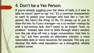 4. Don’t be a Yes Person.
If you’re already juggling your fair share of balls, is it wise to
take on more? Learn to say “no.” It’s a common characteristic
to want to please your manager and look like a “can do”
person. But here’s the thing: In life, it’s always up to you to
draw the line. So if your manager—or a co-worker—swings by
with a last-minute task, don’t resort to an instant “Sure, no
problem.” Instead, take time to think through what’s needed,
turn the job drop-off into a larger conversation. Feel free to
say “no,” but then provide an alternative solution: a more
reasonable date or more resources, for example. This way you
develop the skills—and reputation—as a thoughtful, reliable
problem solver.
 
