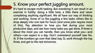 5. Know your perfect juggling amount.
It’s hard to escape multi-tasking. But overdoing it can result in an
exercise in futility: doing a little here, a little there and never
completing anything significant. We all have our way of thinking
and working. Some of us like juggling a few tasks; others like to
drop deeply into one task for hours (and some jobs require more
of this). Pay attention to how you feel during your most
productive days, and see how many tasks you get done. If three is
about the most you can handle, then you know what you—and
others—can expect in a day. Don’t overextend yourself (see No.
4). If the numbers go over that ideal (say 3), work through the top
three, and get to the rest tomorrow.
 