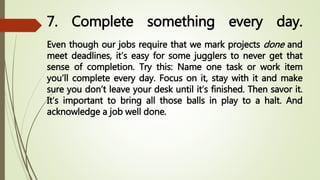 7. Complete something every day.
Even though our jobs require that we mark projects done and
meet deadlines, it’s easy for some jugglers to never get that
sense of completion. Try this: Name one task or work item
you’ll complete every day. Focus on it, stay with it and make
sure you don’t leave your desk until it’s finished. Then savor it.
It’s important to bring all those balls in play to a halt. And
acknowledge a job well done.
 