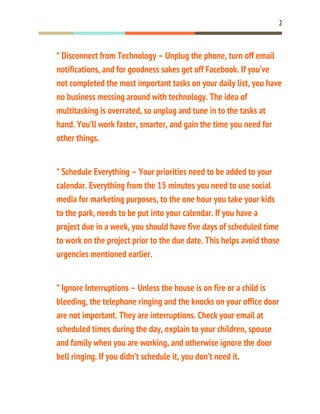 2
* Disconnect from Technology – Unplug the phone, turn off email
notifications, and for goodness sakes get off Facebook. If you’ve
not completed the most important tasks on your daily list, you have
no business messing around with technology. The idea of
multitasking is overrated, so unplug and tune in to the tasks at
hand. You’ll work faster, smarter, and gain the time you need for
other things.
* Schedule Everything – Your priorities need to be added to your
calendar. Everything from the 15 minutes you need to use social
media for marketing purposes, to the one hour you take your kids
to the park, needs to be put into your calendar. If you have a
project due in a week, you should have five days of scheduled time
to work on the project prior to the due date. This helps avoid those
urgencies mentioned earlier.
* Ignore Interruptions – Unless the house is on fire or a child is
bleeding, the telephone ringing and the knocks on your office door
are not important. They are interruptions. Check your email at
scheduled times during the day, explain to your children, spouse
and family when you are working, and otherwise ignore the door
bell ringing. If you didn’t schedule it, you don’t need it.
 