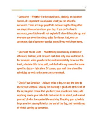 3
* Outsource – Whether it’s the housework, cooking, or customer
service, it’s important to outsource what you can afford to
outsource. There are huge payoffs to outsourcing the things that
are simply time suckers from your day. If you can’t afford to
outsource, your kitchen will not explode if a few dishes pile up, and
everyone can do with eating a salad for dinner. And, you can
automate a lot of customer service issues if you work from home.
* Once and You're Done – Multitasking is not really a bastion of
efficiency. Instead, seek to touch each task only once and finish it.
For example, when you check the mail immediately throw out the
trash, schedule bills to be paid, and deal with any issues that came
up with a letter - right then. Of course, your mail time should be
scheduled as well so that you can stay on track.
* Check Your Schedule – At least twice a day, set out the time to
check your schedule. Usually the morning is good and at the end of
the day is good. Ensure that you have your priorities in order, add
anything new to your schedule that needs to be added, and remind
yourself of what is expected the next day. Checking your schedule
helps you feel accomplished at the end of the day, and reminds you
of what’s coming up tomorrow.
 