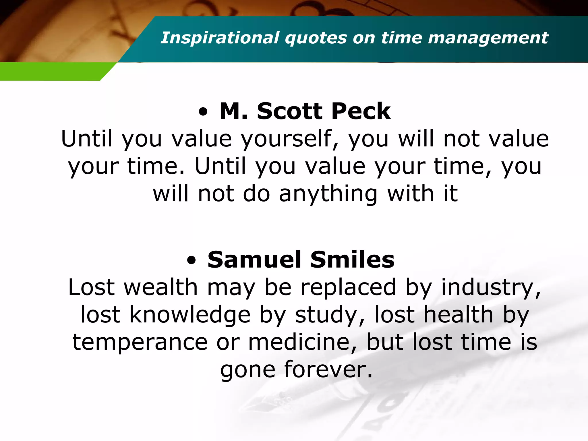 Inspirational quotes on time management
• M. Scott Peck
Until you value yourself, you will not value
your time. Until you value your time, you
will not do anything with it
• Samuel Smiles
Lost wealth may be replaced by industry,
lost knowledge by study, lost health by
temperance or medicine, but lost time is
gone forever.
 