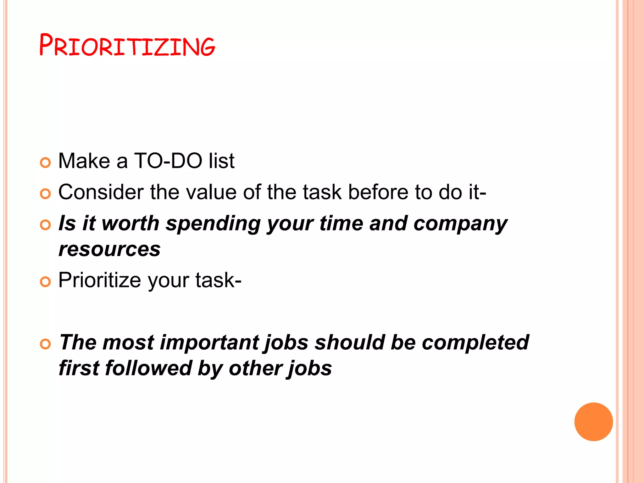 PRIORITIZING
 Make a TO-DO list
 Consider the value of the task before to do it-
 Is it worth spending your time and company
resources
 Prioritize your task-
 The most important jobs should be completed
first followed by other jobs
 
