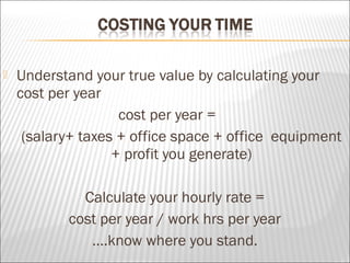  Understand your true value by calculating your
cost per year
cost per year =
(salary+ taxes + office space + office equipment
+ profit you generate)
Calculate your hourly rate =
cost per year / work hrs per year
….know where you stand.
 