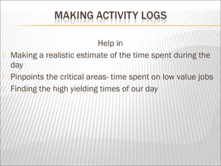 Help in
 Making a realistic estimate of the time spent during the
day
 Pinpoints the critical areas- time spent on low value jobs
 Finding the high yielding times of our day
 