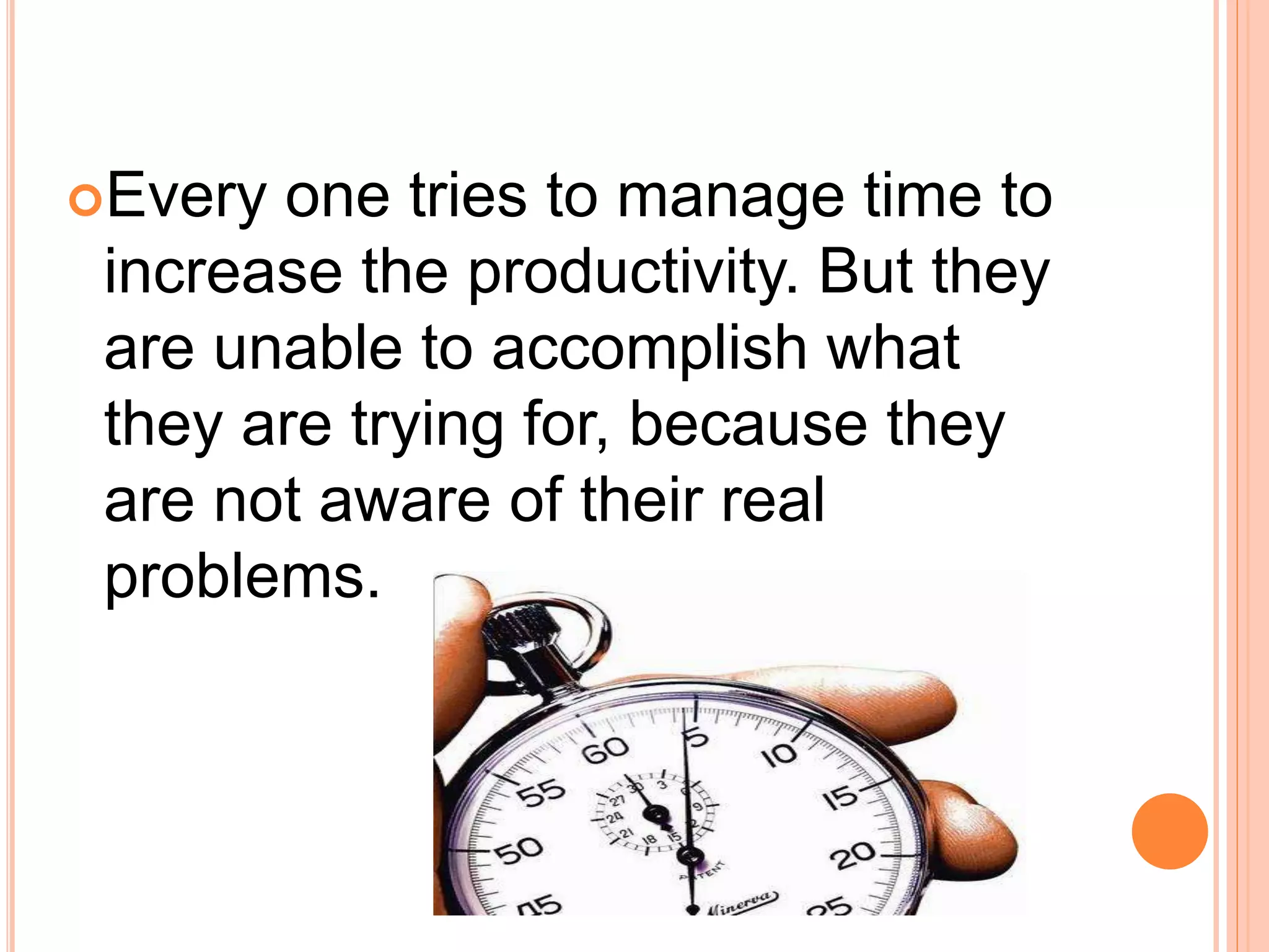 Every one tries to manage time to
increase the productivity. But they
are unable to accomplish what
they are trying for, because they
are not aware of their real
problems.
 