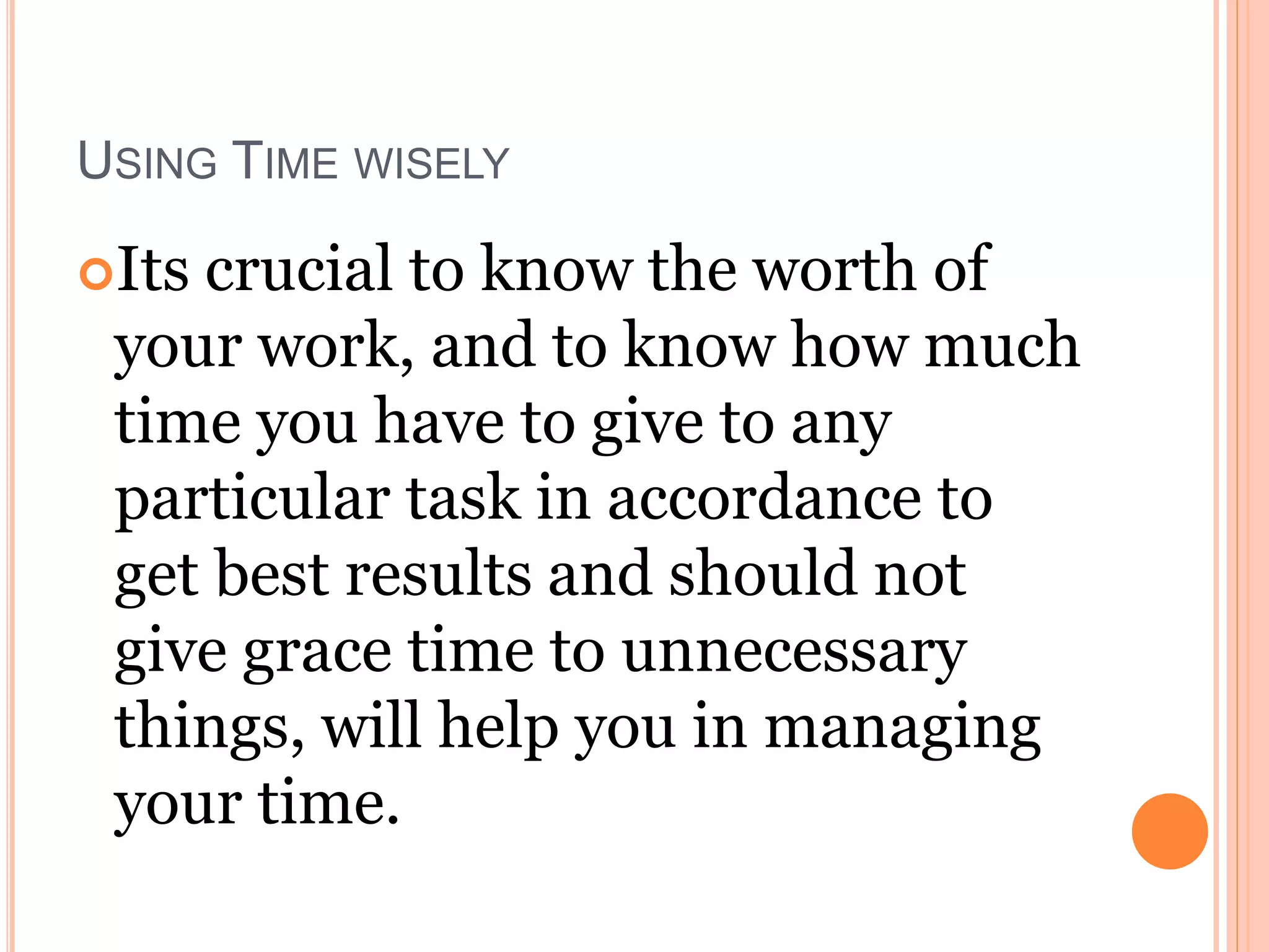 USING TIME WISELY
Its crucial to know the worth of
your work, and to know how much
time you have to give to any
particular task in accordance to
get best results and should not
give grace time to unnecessary
things, will help you in managing
your time.
 