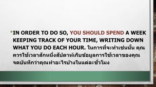 •IN ORDER TO DO SO, YOU SHOULD SPEND A WEEK
KEEPING TRACK OF YOUR TIME, WRITING DOWN
WHAT YOU DO EACH HOUR. ในการที่จะทาเช่นนั้น คุณ
ควรใช้เวลาสักหนึ่งสัปดาห์เก็บข้อมูลการใช้เวลาของคุณ
จดบันทึกว่าคุณทาอะไรบ้างในแต่ละชั่วโมง
 
