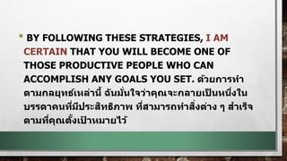 • BY FOLLOWING THESE STRATEGIES, I AM
CERTAIN THAT YOU WILL BECOME ONE OF
THOSE PRODUCTIVE PEOPLE WHO CAN
ACCOMPLISH ANY GOALS YOU SET. ด้วยการทา
ตามกลยุทธ์เหล่านี้ ฉันมั่นใจว่าคุณจะกลายเป็ นหนึ่งใน
บรรดาคนที่มีประสิทธิภาพ ที่สามารถทาสิ่งต่าง ๆ สาเร็จ
ตามที่คุณตั้งเป้ าหมายไว้
 