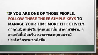 •IF YOU ARE ONE OF THOSE PEOPLE,
FOLLOW THESE THREE SIMPLE KEYS TO
MANAGE YOUR TIME MORE EFFECTIVELY.
ถ้าคุณเป็ นหนึ่งในผู้คนเหล่านั้น ทาตามวิธีง่าย ๆ
สามข้อนี้เพื่อบริหารเวลาของคุณอย่างมี
ประสิทธิภาพมากยิ่งขึ้น
 