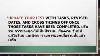 •UPDATE YOUR LIST WITH TASKS, REVISED
DATES, AND CROSS THINGS OFF ONCE
THOSE TASKS HAVE BEEN COMPLETED. ปรับ
รายการของคุณให้เป็ นปัจจุบัน เรื่องงาน วันที่ที่
แก้ไขใหม่ และขีดฆ่ารายการออกเมื่องานนั้นแล้ว
เสร็จ
 