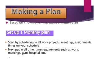  Based on known priorities, make a written plan
 Start by scheduling in all work projects, meetings, assignments
times on your schedule
 Next put in all other time requirements such as work,
meetings, gym, hospital, etc.
.
 