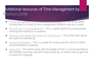 Additional resources of Time Management by
Madison Jones
 8 Time Management Tips for Adult College Students – For those adults
coming back to school, a time management refresher may be in order.
 Key Skills for Time Management – This is a great guide for young people
entering the workforce or students.
 Students Can't Resist Distraction for Two Minutes – This article talks about
the myth of multitasking.
 Using a Day Planner – This is a guide for using a planner, which is highly
recommended for students.
 Study Tips – This article deals with the length of time it is recommended to
take breaks, how long and when they should be, as well as how to get into
a routine for studying.
 