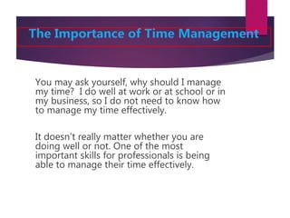 You may ask yourself, why should I manage
my time? I do well at work or at school or in
my business, so I do not need to know how
to manage my time effectively.
It doesn’t really matter whether you are
doing well or not. One of the most
important skills for professionals is being
able to manage their time effectively.
 