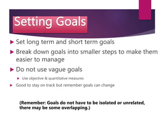  Set long term and short term goals
 Break down goals into smaller steps to make them
easier to manage
 Do not use vague goals
 Use objective & quantitative measures
 Good to stay on track but remember goals can change
(Remember: Goals do not have to be isolated or unrelated,
there may be some overlapping.)
 