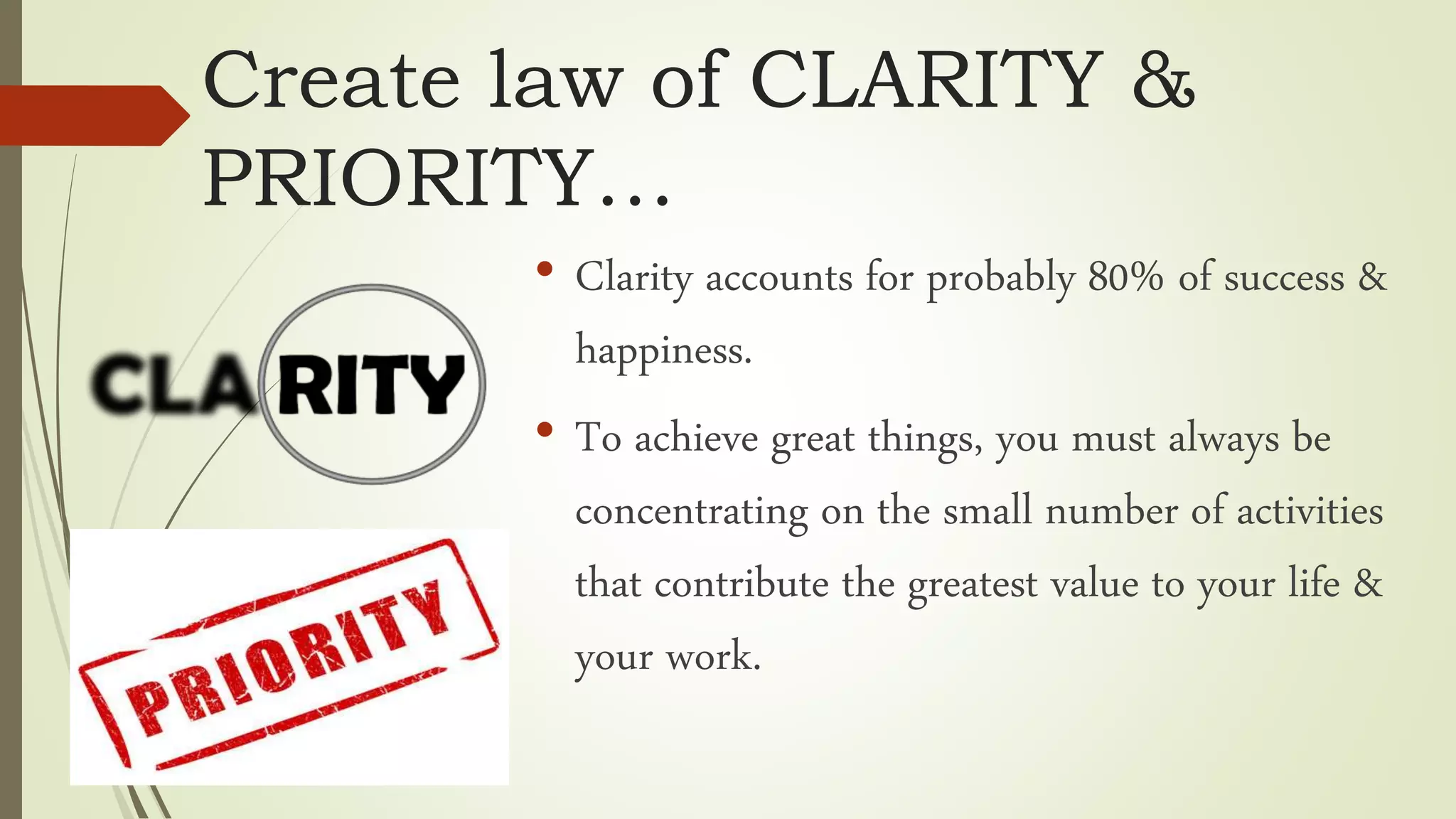 Create law of CLARITY &
PRIORITY…
• Clarity accounts for probably 80% of success &
happiness.
• To achieve great things, you must always be
concentrating on the small number of activities
that contribute the greatest value to your life &
your work.
 
