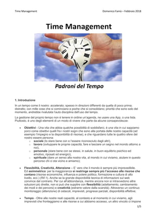 Time Management Domenico Famà – Febbraio 2018
1/5
1. Introduzione
In un tempo come il nostro: accelerato; spesso in direzioni differenti da quella di poco prima;
distratto; con mille cose che si cominciano e poche che si consolidano; priorità che sono solo del
momento, andrebbe rivalutata l’auto disciplina dell’uso del tempo.
La gestione del proprio tempo non è tenere in ordine un’agenda, ne usare una App, o una lista.
Piuttosto, è uno degli elementi di un modo di vivere che parte da alcune consapevolezze:
 Obiettivi - Una vita che abbia qualche possibilità di soddisfarci, è una vita in cui sappiamo
porci come obiettivi quelli fra i nostri sogni che sono alla portata delle nostre capacità (ad
esempio l’impegno e la disponibilità di risorse), e che riguardano tutte le quattro sfere del
nostro essere persona:
o sociale (lo stare bene con e l’essere riconosciuto dagli altri),
o lavoro (sviluppare le proprie capacità, fare e lasciare un segno nel mondo attorno a
noi),
o personale (stare bene con se stessi, in salute, in buon equilibrio psichico ed
emotivo, riposati ed energici),
o spirituale (dare un senso alla nostra vita, al mondo in cui viviamo, aiutare in questo
percorso chi ci sta vicino e amiamo);
 Flessibilità, Creatività, Attenzione – E’ vero che il mondo è sempre più imprevedibile.
Ed asimmetrico: per la maggioranza si restringe sempre più l’accesso alle risorse che
contano (risorse economiche, influenza e potere politico, formazione e cultura di alto
livello, ecc.) (Rif.1). Anche se la grande disponibilità teorica di informazioni sul web
convince del contrario. Per cui all’abbondanza, mentre ancora non si intravvedono altre
soluzioni più dirette, non si può che supplire con flessibilità (adattamento, cambiamento
dei modi e dei percorsi) e creatività (estrarre valore dalla scarsità). Attraverso un continuo
monitoraggio (attenzione) di ostacoli, imprevisti, progressi parziali, disponibilità effettive;
 Tempo - Oltre alle nostre reali capacità, al contesto e al momento in cui viviamo, agli
imprevisti che fronteggiamo e alle risorse a cui abbiamo accesso, un altro vincolo ci impone
 