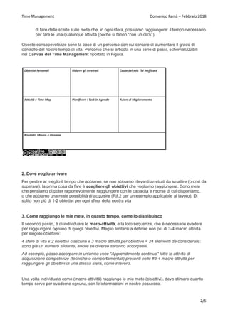 Time Management Domenico Famà – Febbraio 2018
2/5
di fare delle scelte sulle mete che, in ogni sfera, possiamo raggiungere: il tempo necessario
per fare le una qualunque attività (poche si fanno “con un click”).
Queste consapevolezze sono la base di un percorso con cui cercare di aumentare il grado di
controllo del nostro tempo di vita. Percorso che si articola in una serie di passi, schematizzabili
nel Canvas del Time Management riportato in Figura.
2. Dove voglio arrivare
Per gestire al meglio il tempo che abbiamo, se non abbiamo rilevanti arretrati da smaltire (o crisi da
superare), la prima cosa da fare è scegliere gli obiettivi che vogliamo raggiungere. Sono mete
che pensiamo di poter ragionevolmente raggiungere con le capacità e risorse di cui disponiamo,
o che abbiamo una reale possibilità di acquisire (Rif.2 per un esempio applicabile al lavoro). Di
solito non più di 1-2 obiettivi per ogni sfera della nostra vita
3. Come raggiungo le mie mete, in quanto tempo, come lo distribuisco
Il secondo passo, è di individuare le maro-attività, e la loro sequenza, che è necessarie evadere
per raggiungere ognuno di quegli obiettivi. Meglio limitarsi a definire non più di 3-4 macro attività
per singolo obiettivo:
4 sfere di vita x 2 obiettivi ciascuna x 3 macro attività per obiettivo = 24 elementi da considerare:
sono già un numero sfidante, anche se diverse saranno accorpabili.
Ad esempio, posso accorpare in un’unica voce “Apprendimento continuo” tutte le attività di
acquisizione competenze (tecniche o comportamentali) presenti nelle #3-4 macro-attività per
raggiungere gli obiettivi di una stessa sfera, come il lavoro.
Una volta individuato come (macro-attività) raggiungo le mie mete (obiettivi), devo stimare quanto
tempo serve per evaderne ognuna, con le informazioni in nostro possesso.
 