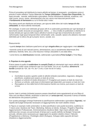 Time Management Domenico Famà – Febbraio 2018
3/5
Prima di procedere nel distribuire le macro-attività nel tempo, è necessario considerare come si
articola il nostro effettivo Tempo Materiale fra Tempo Utilizzabile e Tempo Non Disponibile. Su
base annuale, mensile, settimanale e giornaliera. Anche individuando festività, scadenze, cicli
vitali (come: sonno, riposo, alimentazione) che non vanno mai trascurati perchè sono
il fondamento di benessere su cui si fonda tutto il resto.
Ora siamo pronti per distribuire nel tempo, per ognuna delle sfere del nostro tempo di vita
utilizzabile, le macro-attività individuate.
Per analogia, è come aver delineato gli spazi utili di un potenziale guardaroba per ogni tipologia di
biancheria (vestiti, lenzuola ed asciugamani, intimo, …). Ora si tratta di suddividere e distribuire la
durata stimata per ognuna delle macro attività (il volume di ogni tipo di biancheria da inserire
nell’armadio) negli spazi temporali (fisici nell’armadio: ante, cassetti, ripiani) che abbiamo riservato/
delimitato per la sfera che gli è propria: lavoro, sociale, ecc.
Riassumendo:
• quanto tempo devo dedicare quest’anno ad ogni singola sfera per raggiungere i miei obiettivi,
• tenendo conto di cicli naturali (sonno, alimentazione, ecc) e socialmente determinati (fine
settimana, festività, ferie, ecc.) che riducono il tempo utiizzabile in una data sfera,
• come farne una distribuzione mensile, settimanale e giornaliera(Time budget o Time Map).
4. Popolare la mia agenda
Il terzo passo è quello di suddividere in compiti (Task) più elementari ogni macro attività, cioè
omogenei e unitari come contenuti e per cui è più facile, con un po’ di pratica, stimarne le
durate (compiti da <30’, da <1h, da < 2 ore, e cosi via se è il caso).
Ad esempio:
 Controllare la posta e gestire subito le attività richieste (cancellare, negoziare, delegare,
pianificare, evadere) può essere un task da un’ora;
 Leggere un articolo di medie dimensioni (7-10 pagine) può essere un task da mezz’ora;
 Scrivere un articolo, sulla base di informazioni già disponibili, può essere un task da 3 ore;
 Raccogliere on line delle fonti di informazione tramite una ricerca, può essere un task da
un’ora.
Anche i task in entrata (richieste) possono essere classificati come appartenenti ad una Sfera di
Vita e ad una Macro Attività, aiutandoci a dare loro un senso-per-noi, riducendo il senso di fastidio
ed alienazione che possono portarci.
Con questo passaggio emerge finalmente la pianificazione settimanale e giornaliera (Agenda), nel
rispetto del budget temporale necessario al raggiungimento dei nostri obiettivi chiave.
In Figura un esempio molto schematico: la sfera pianificata è solo quella lavorativa, suddivisa in
7 macro-aree: Gestione del Team, Marketing, Delivery al cliente, Sviluppo, Progetti e Reporting,
Aggiornamento Professionale, Amministrazione (Gestione Mail). Ogni macro attività nella
settimana tipo occupa una percentuale di tempo pari a quella definita nel Budget Temporale
annuale, stimata come necessaria per raggiungere tre ipotetici obiettivi chiave: Fatturato
(Progettazione e Delivery), Portafoglio clienti (Sviluppo), Sviluppo delle capacità del team
(Gestione e Aggiornamento).
 