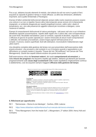 Time Management Domenico Famà – Febbraio 2018
5/5
Fino a qui, abbiamo toccato elementi di metodo, che tuttavia da soli non sono in grado di farci
acquisire la capacità di gestire il tempo in modo efficace. Le altre due dimensioni, altrettanto
importanti, sono quelle Ambientale e Psicologica.
Esempi di fattori ambientali disfunzionali (dipende sempre dalla nostra reazione) possono essere:
una cultura in cui non si rispetta il lavoro altrui interrompendo senza remore chi è chiaramente
impegnato; un ambiente disagevole per aspetti progettuali (rumore, cattivi odori, sbalzi di
temperatura, ecc. sino alla presenza do oggettivi ostacoli per incontrare e dialogare, come
l’assenza di salette).
Esempi di comportamenti disfunzionali di natura psicologica: tutti passi visti sino a qui richiedono
altrettante capacità (concentrazione, rispetto delle regole che ci siamo dati, auto consapevolezza
dei nostri limiti, flessibilità nell’adattare i piani al contesto, capacità di decidere, negoziare, ecc.).
L’efficacia di ognuna di queste capacità può essere minacciata da alcuni nostri comportamenti
o attitudini. Ad esempio procrastinare, essere troppo pignoli nell’esecuzione di un
compito. O ancora, essere superficiali, facili alle distrazioni, inconcludenti ("abbandonare negli
ultimi metri").
Una disciplina completa della gestione del tempo non può prescindere dall’osservazione delle
proprie emozioni che proviamo e del contesto in cui ci troviamo quando ci apprestiamo e poi
affrontiamo un compito (vedere il riquadro "Cause del mio TM inefficace" nel Canvas del Time
Management). Questi due aspetti tuttavia esulano da questo breve post.
Dall’osservazione critica dei fenomeni esterni, dei nostri comportamenti ed emozioni, e
dalla misura dei progressi che facciamo rispetto agli obiettivi, abbiamo gli elementi per lavorare
progressivamente sulle cause degli scostamenti dalle nostre aspettative (miglioramento continuo
e adattamento), così da acquisire sempre maggiore efficacia nella gestione del tempo.
6. Riferimenti per approfondire
Rif.1 “Democrazia – Storia di una Ideologia”, Canfora, 2004, Laterza
Rif.2 /domfama/surf-sul-mercato-del-lavoro-orientarsi
Rif.3 "Time Management, from the Inside Out", J.Morgenstern, 2^ edition 2004, Henry Holt and
Company
 
