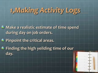 1,Making Activity Logs
Make a realistic estimate of time spend
during day on job orders.
Pinpoint the critical areas.
Finding the high yeilding time of our
day.
 
