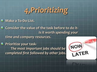 4,Prioritizing
Make a To-Do List.
Consider the value of the task before to do it-
Is it worth spending your
time and company resources.
Prioritize your task-
The most important jobs should be
completed first followed by other jobs.
 