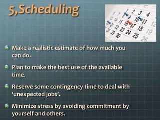 5,Scheduling
Make a realistic estimate of how much you
can do.
Plan to make the best use of the available
time.
Reserve some contingency time to deal with
‘unexpected jobs’.
Minimize stress by avoiding commitment by
yourself and others.
 