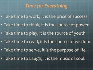 Time for Everything
• Take time to work, it is the price of success.
• Take time to think, it is the source of power.
• Take time to play, it is the source of youth.
• Take time to read, it is the source of wisdom.
• Take time to serve, it is the purpose of life.
• Take time to Laugh, it is the music of soul.
 