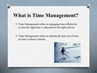 What is Time Management?
O Time Management refers to managing time effectively
so that the right time is allocated to the right activity.
O Time Management refers to making the best use of time
as time is always limited.
 