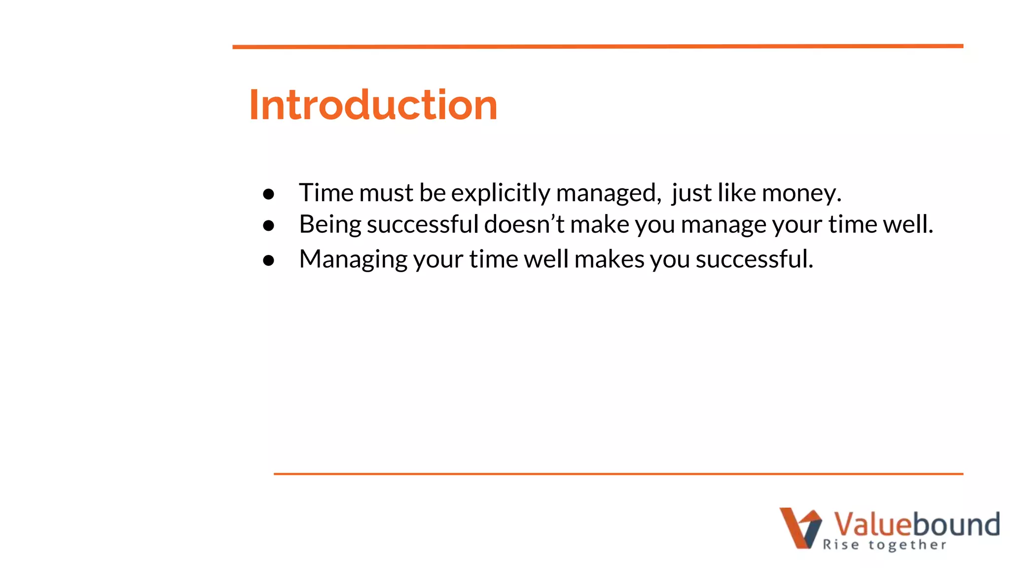 ● Time must be explicitly managed, just like money.
● Being successful doesn’t make you manage your time well.
● Managing your time well makes you successful.
Introduction
 