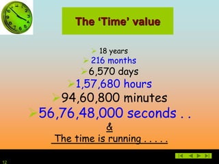 12
The ‘Time’ value
 18 years
 216 months
6,570 days
1,57,680 hours
94,60,800 minutes
56,76,48,000 seconds . .
&
The time is running . . . . .
 