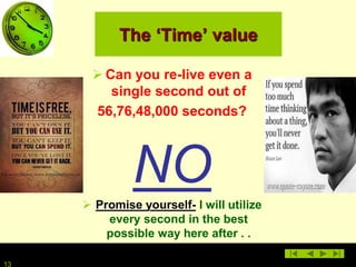 13
The ‘Time’ value
 Can you re-live even a
single second out of
56,76,48,000 seconds?
NO
 Promise yourself- I will utilize
every second in the best
possible way here after . .
 