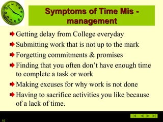 1616
Symptoms of Time Mis -
management
Getting delay from College everyday
Submitting work that is not up to the mark
Forgetting commitments & promises
Finding that you often don’t have enough time
to complete a task or work
Making excuses for why work is not done
Having to sacrifice activities you like because
of a lack of time.
 