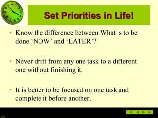 21
Set Priorities in Life!
• Know the difference between What is to be
done ‘NOW’ and ‘LATER’?
• Never drift from any one task to a different
one without finishing it.
• It is better to be focused on one task and
complete it before another.
 