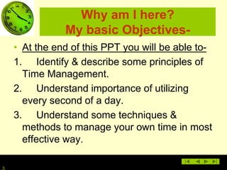3
Why am I here?
My basic Objectives-
• At the end of this PPT you will be able to-
1. Identify & describe some principles of
Time Management.
2. Understand importance of utilizing
every second of a day.
3. Understand some techniques &
methods to manage your own time in most
effective way.
 