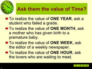 4
Ask them the value of Time?
To realize the value of ONE YEAR, ask a
student who failed a grade.
To realize the value of ONE MONTH, ask
a mother who has given birth to a
premature baby.
To realize the value of ONE WEEK, ask
the editor of a weekly newspaper.
To realize the value of ONE HOUR, ask
the lovers who are waiting to meet.
 