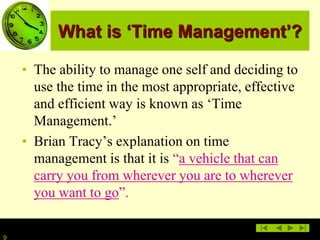 9
What is ‘Time Management’?
• The ability to manage one self and deciding to
use the time in the most appropriate, effective
and efficient way is known as ‘Time
Management.’
• Brian Tracy’s explanation on time
management is that it is “a vehicle that can
carry you from wherever you are to wherever
you want to go”.
 