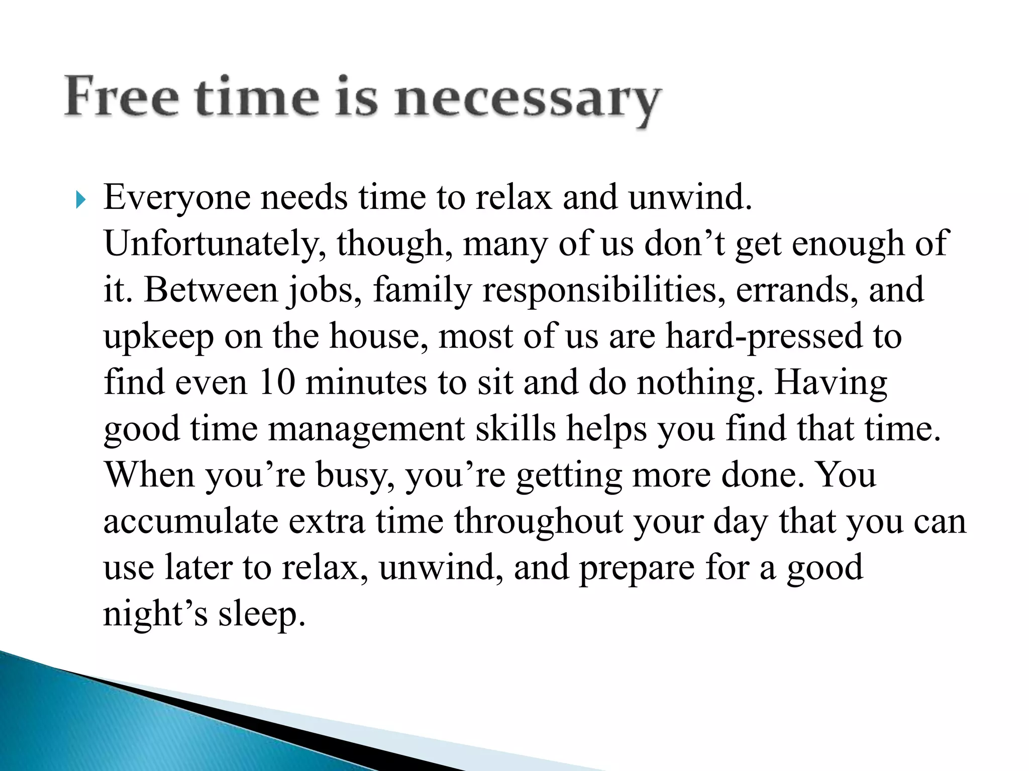  Everyone needs time to relax and unwind.
Unfortunately, though, many of us don’t get enough of
it. Between jobs, family responsibilities, errands, and
upkeep on the house, most of us are hard-pressed to
find even 10 minutes to sit and do nothing. Having
good time management skills helps you find that time.
When you’re busy, you’re getting more done. You
accumulate extra time throughout your day that you can
use later to relax, unwind, and prepare for a good
night’s sleep.
 