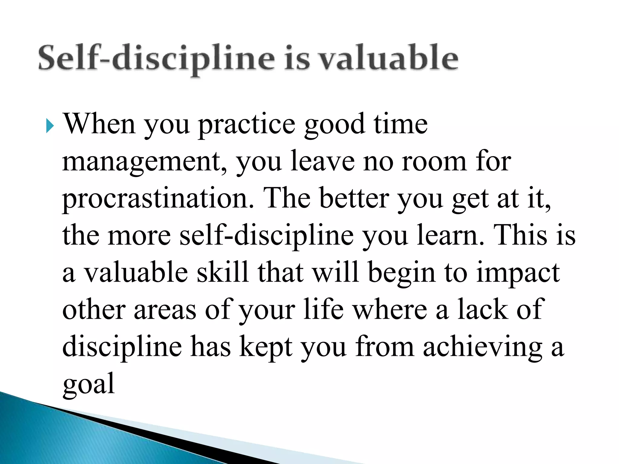  When you practice good time
management, you leave no room for
procrastination. The better you get at it,
the more self-discipline you learn. This is
a valuable skill that will begin to impact
other areas of your life where a lack of
discipline has kept you from achieving a
goal
 